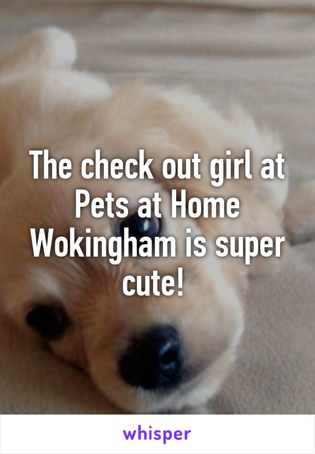 The check out girl at Pets at Home Wokingham is super cute! 