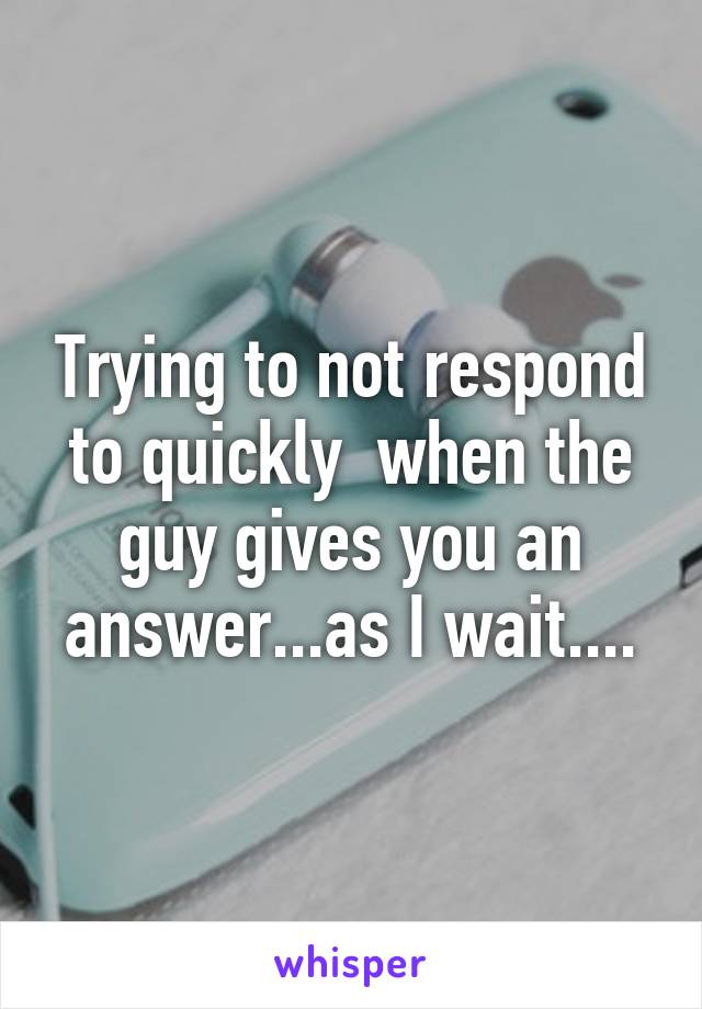 Trying to not respond to quickly  when the guy gives you an answer...as I wait....