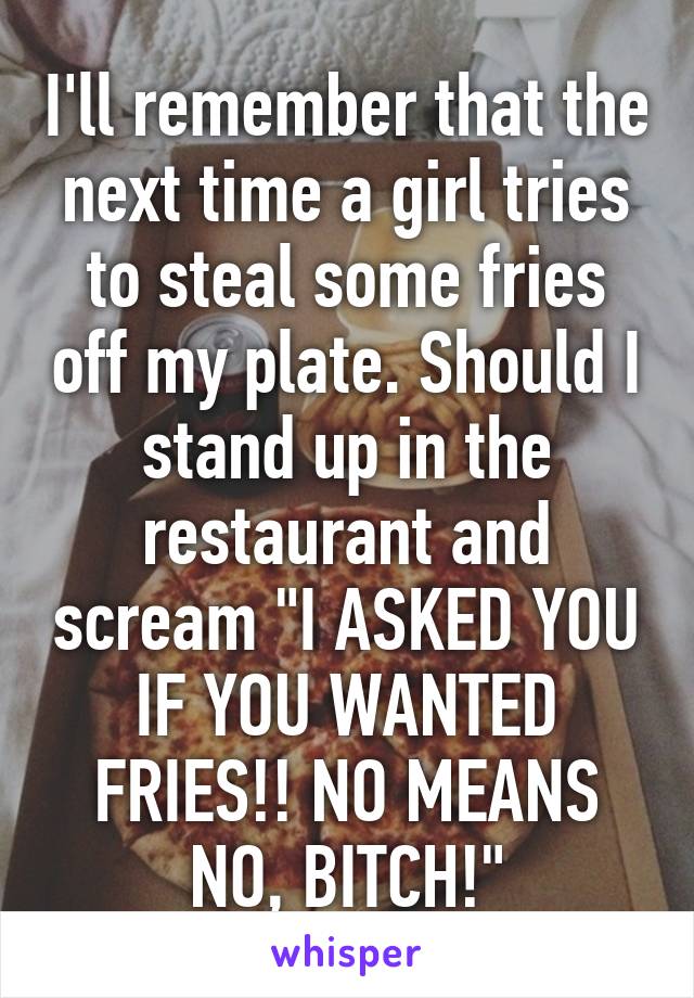 I'll remember that the next time a girl tries to steal some fries off my plate. Should I stand up in the restaurant and scream "I ASKED YOU IF YOU WANTED FRIES!! NO MEANS NO, BITCH!"