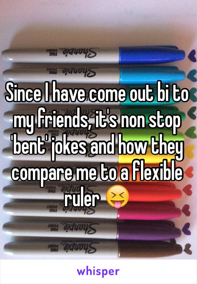 Since I have come out bi to my friends, it's non stop 'bent' jokes and how they compare me to a flexible ruler 😝