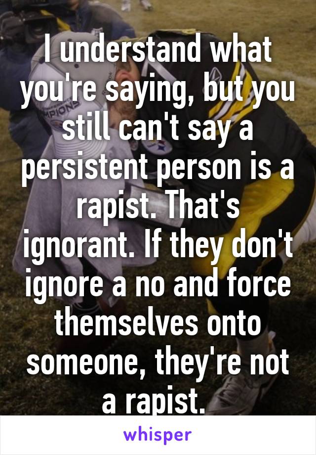 I understand what you're saying, but you still can't say a persistent person is a rapist. That's ignorant. If they don't ignore a no and force themselves onto someone, they're not a rapist. 