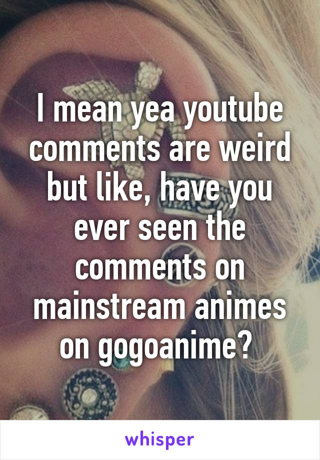 I mean yea youtube comments are weird but like, have you ever seen the comments on mainstream animes on gogoanime? 