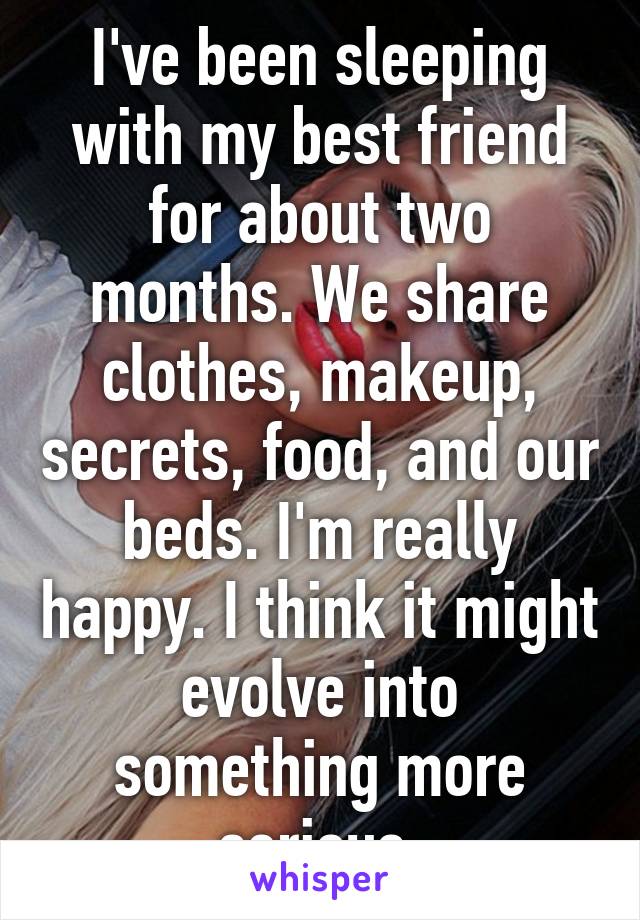 I've been sleeping with my best friend for about two months. We share clothes, makeup, secrets, food, and our beds. I'm really happy. I think it might evolve into something more serious.