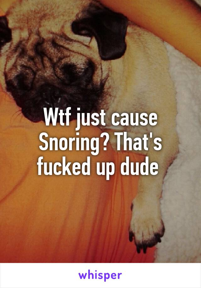 Wtf just cause Snoring? That's fucked up dude 