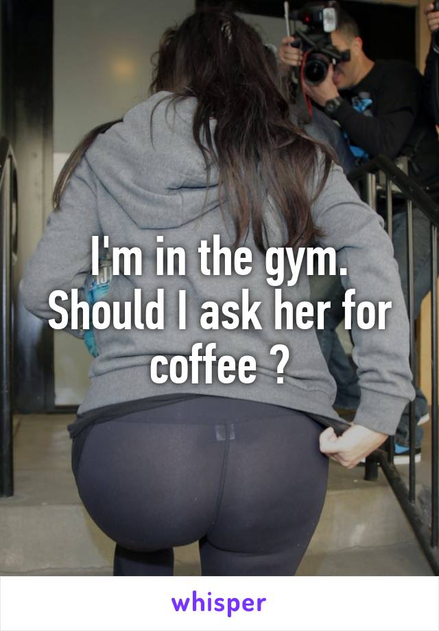 I'm in the gym. Should I ask her for coffee ?