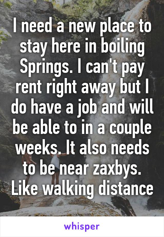 I need a new place to stay here in boiling Springs. I can't pay rent right away but I do have a job and will be able to in a couple weeks. It also needs to be near zaxbys. Like walking distance 