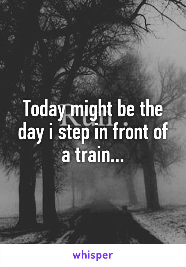 Today might be the day i step in front of a train...