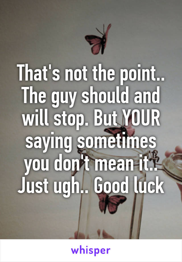 That's not the point.. The guy should and will stop. But YOUR saying sometimes you don't mean it.. Just ugh.. Good luck