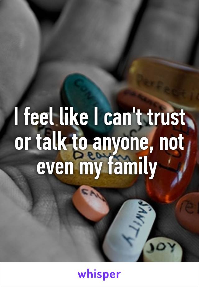 I feel like I can't trust or talk to anyone, not even my family 