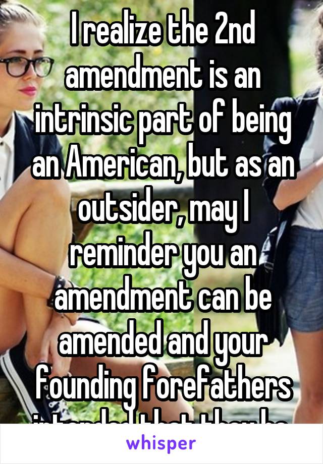 I realize the 2nd amendment is an intrinsic part of being an American, but as an outsider, may I reminder you an amendment can be amended and your founding forefathers intended that they be.