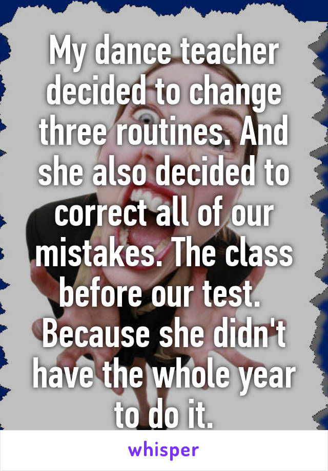 My dance teacher decided to change three routines. And she also decided to correct all of our mistakes. The class before our test. 
Because she didn't have the whole year to do it.