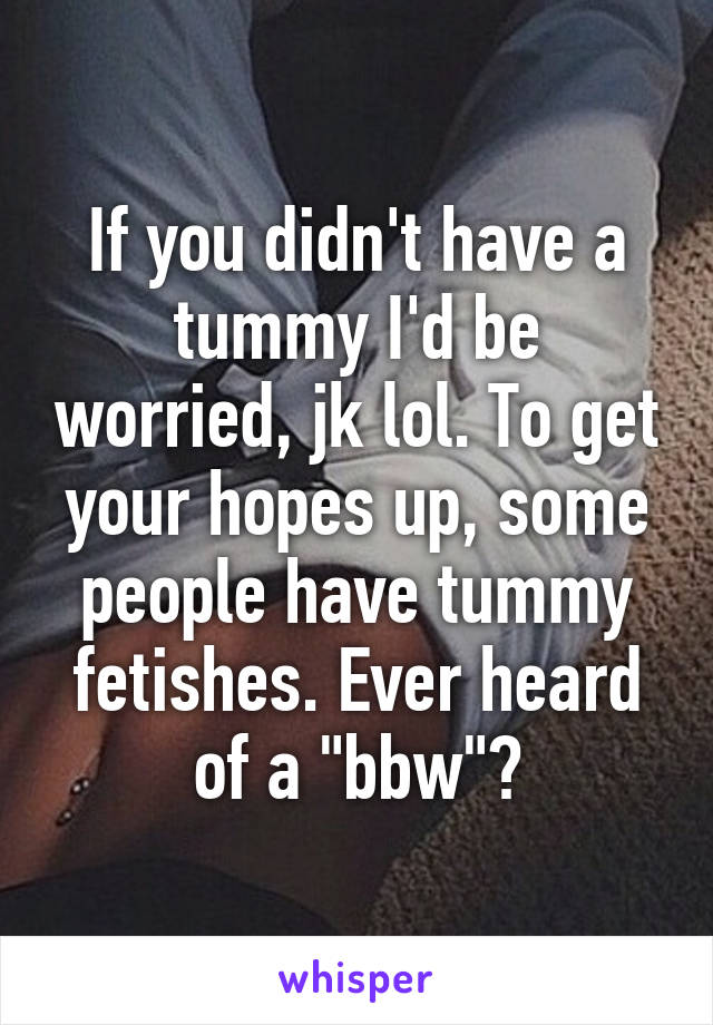 If you didn't have a tummy I'd be worried, jk lol. To get your hopes up, some people have tummy fetishes. Ever heard of a "bbw"?