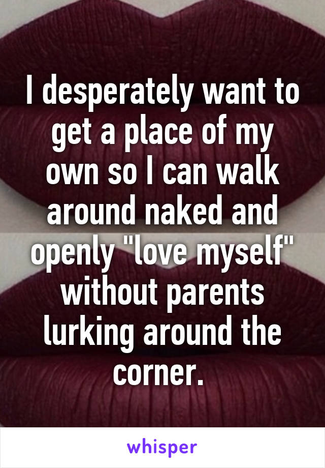 I desperately want to get a place of my own so I can walk around naked and openly "love myself" without parents lurking around the corner. 