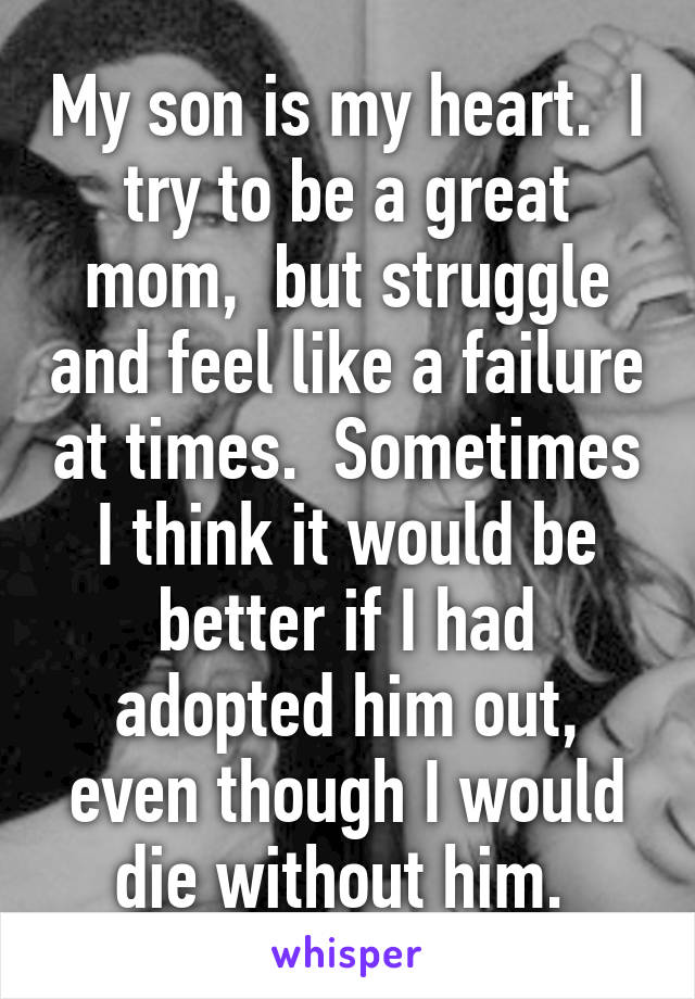 My son is my heart.  I try to be a great mom,  but struggle and feel like a failure at times.  Sometimes I think it would be better if I had adopted him out, even though I would die without him. 