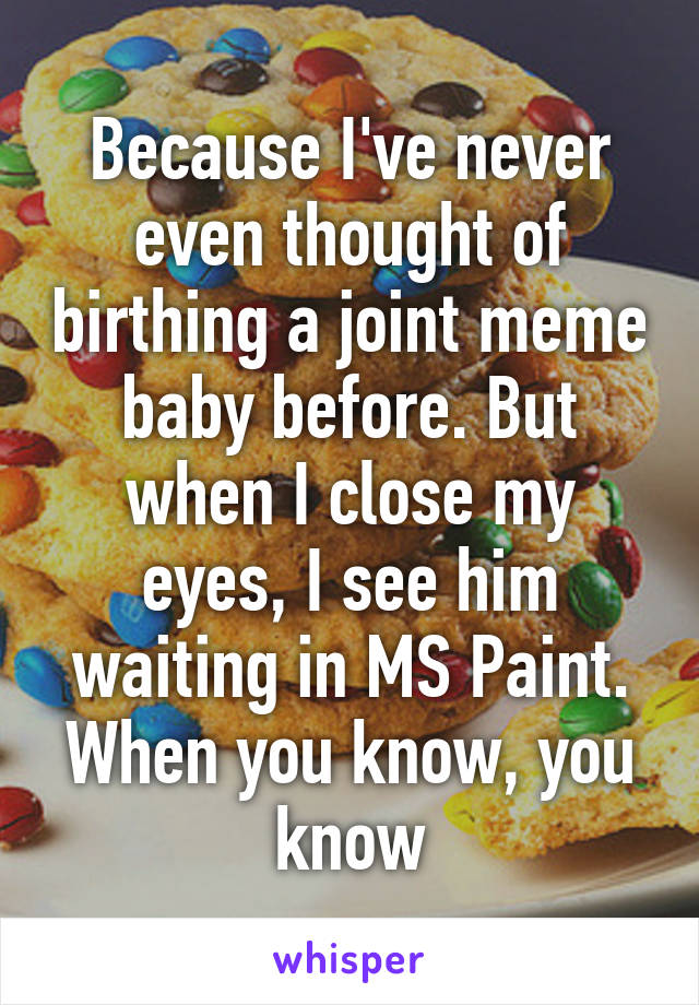 Because I've never even thought of birthing a joint meme baby before. But when I close my eyes, I see him waiting in MS Paint. When you know, you know