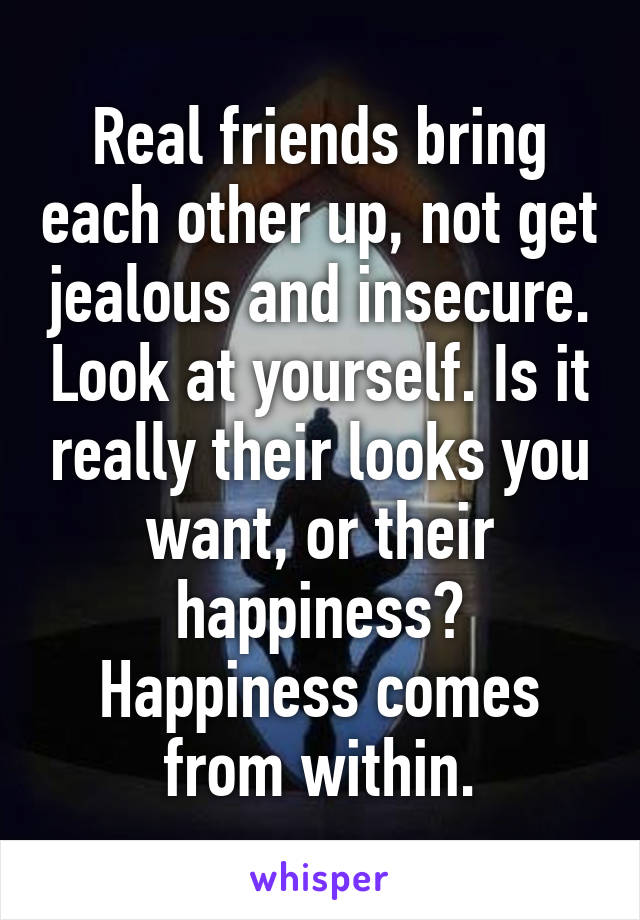 Real friends bring each other up, not get jealous and insecure. Look at yourself. Is it really their looks you want, or their happiness? Happiness comes from within.