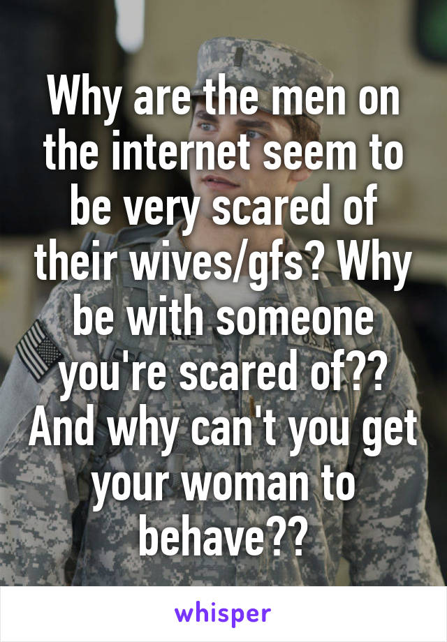 Why are the men on the internet seem to be very scared of their wives/gfs? Why be with someone you're scared of?? And why can't you get your woman to behave??