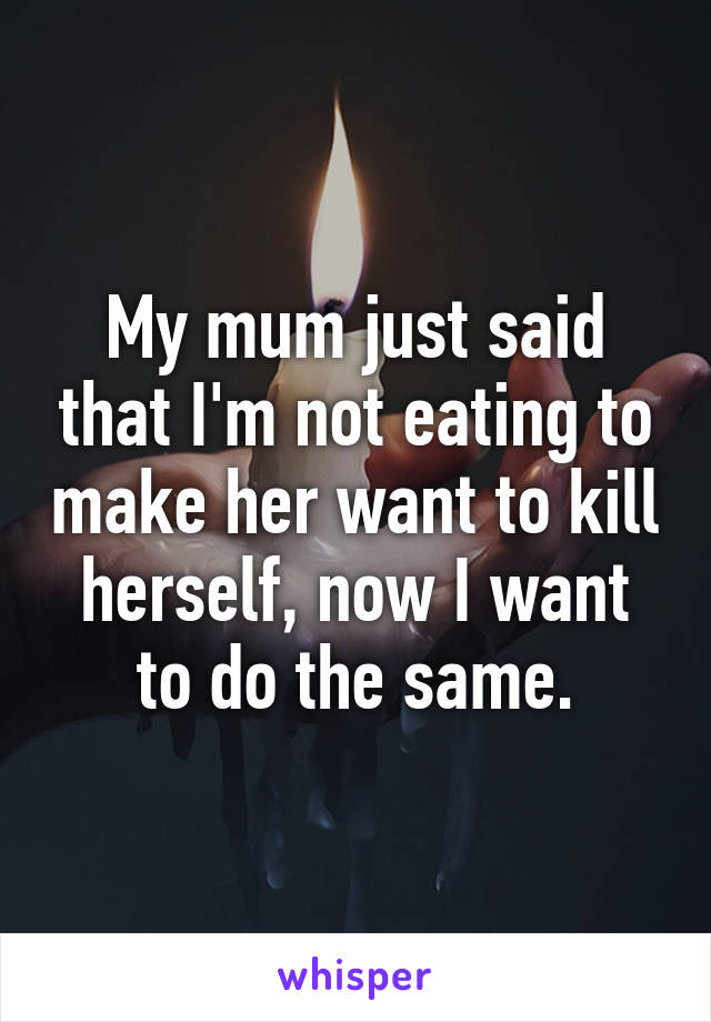 My mum just said that I'm not eating to make her want to kill herself, now I want to do the same.