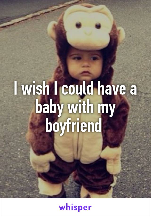 I wish I could have a baby with my boyfriend 