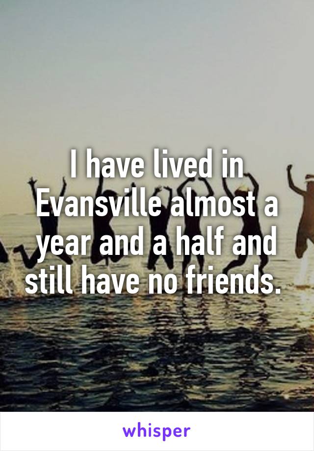 I have lived in Evansville almost a year and a half and still have no friends. 