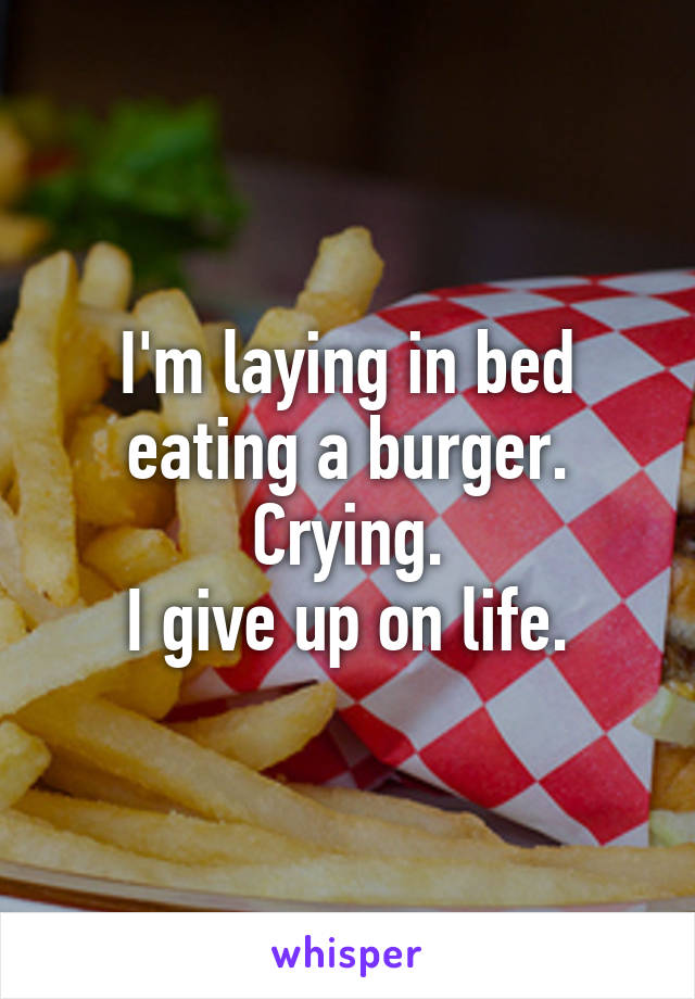 I'm laying in bed eating a burger. Crying.
I give up on life.