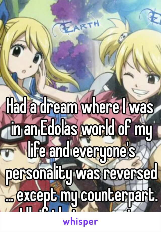 Had a dream where I was in an Edolas world of my life and everyone's personality was reversed ... except my counterpart. Idk if that was a sign