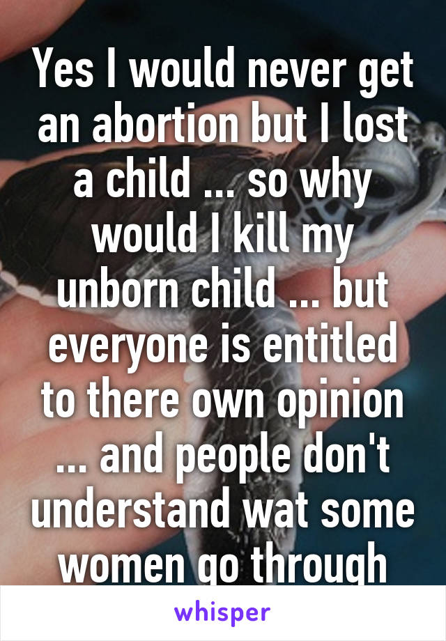 Yes I would never get an abortion but I lost a child ... so why would I kill my unborn child ... but everyone is entitled to there own opinion ... and people don't understand wat some women go through