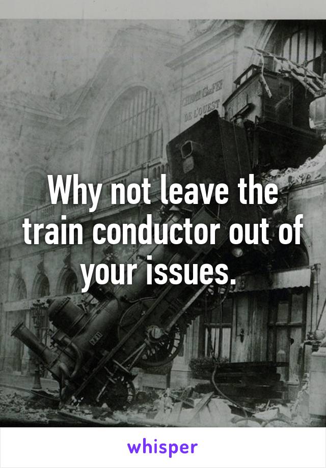 Why not leave the train conductor out of your issues. 