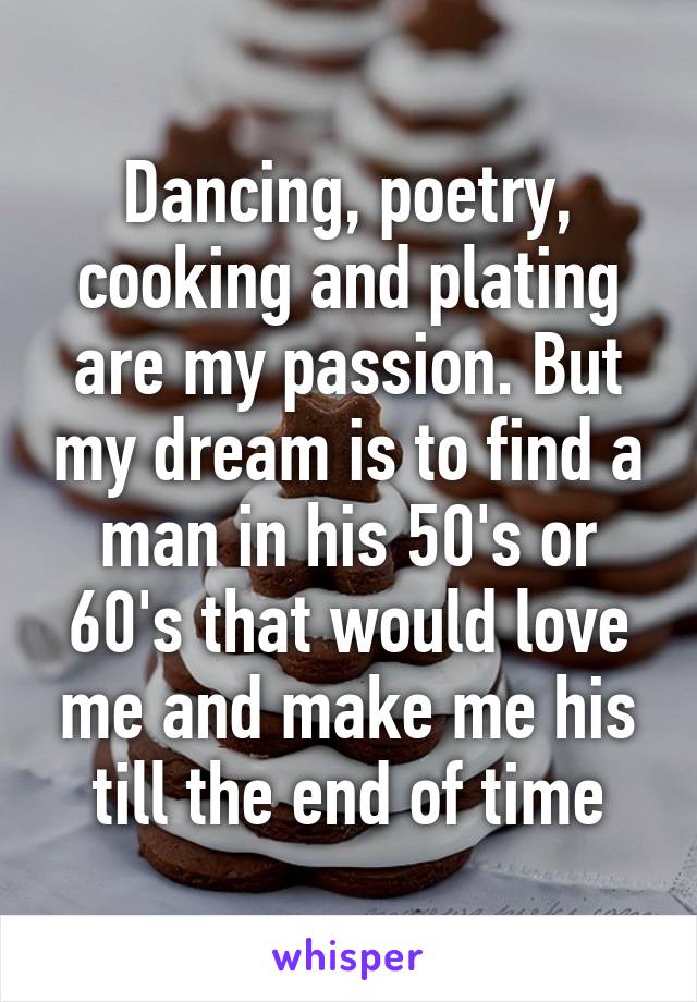 Dancing, poetry, cooking and plating are my passion. But my dream is to find a man in his 50's or 60's that would love me and make me his till the end of time