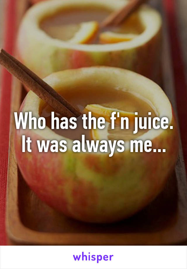 Who has the f'n juice. It was always me...