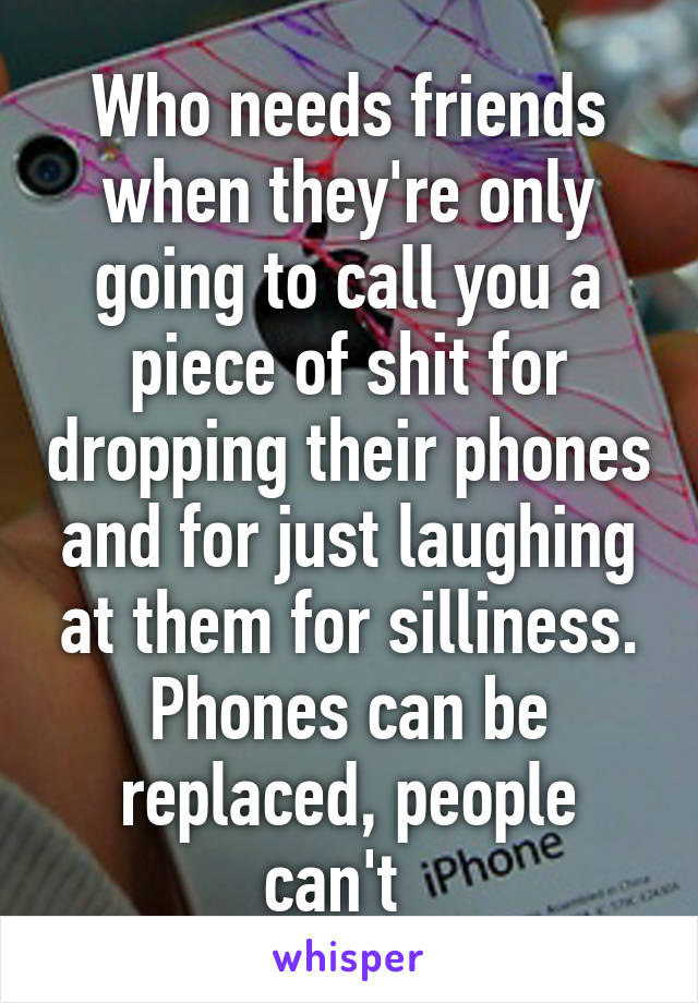 Who needs friends when they're only going to call you a piece of shit for dropping their phones and for just laughing at them for silliness. Phones can be replaced, people can't  