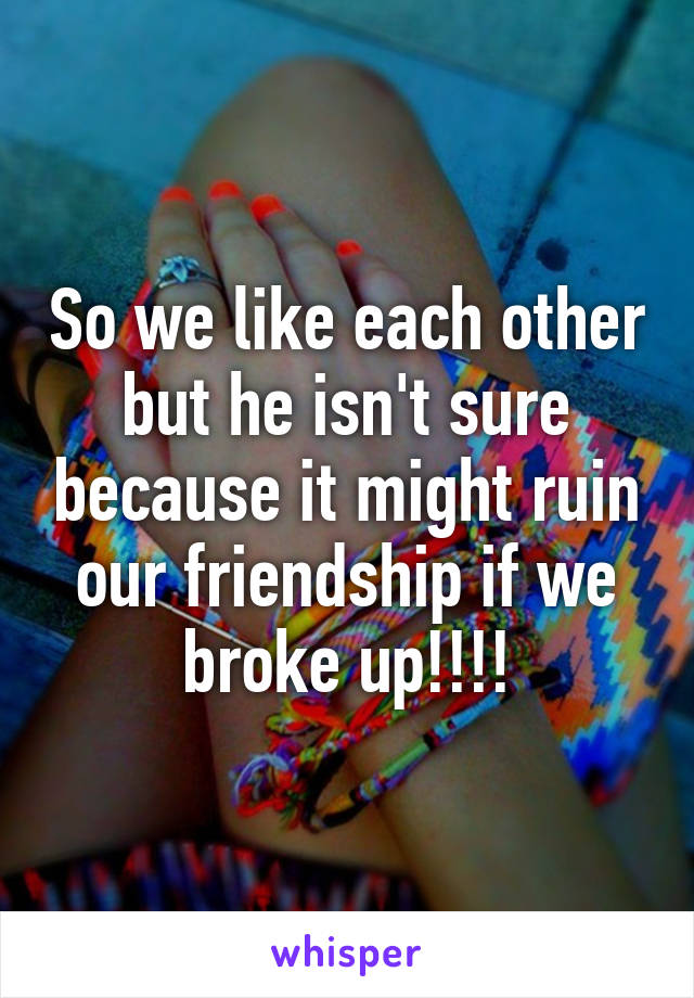 So we like each other but he isn't sure because it might ruin our friendship if we broke up!!!!