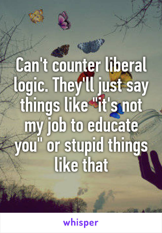 Can't counter liberal logic. They'll just say things like "it's not my job to educate you" or stupid things like that