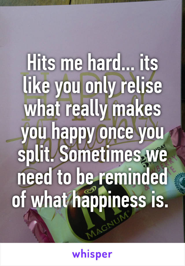 Hits me hard... its like you only relise what really makes you happy once you split. Sometimes we need to be reminded of what happiness is. 