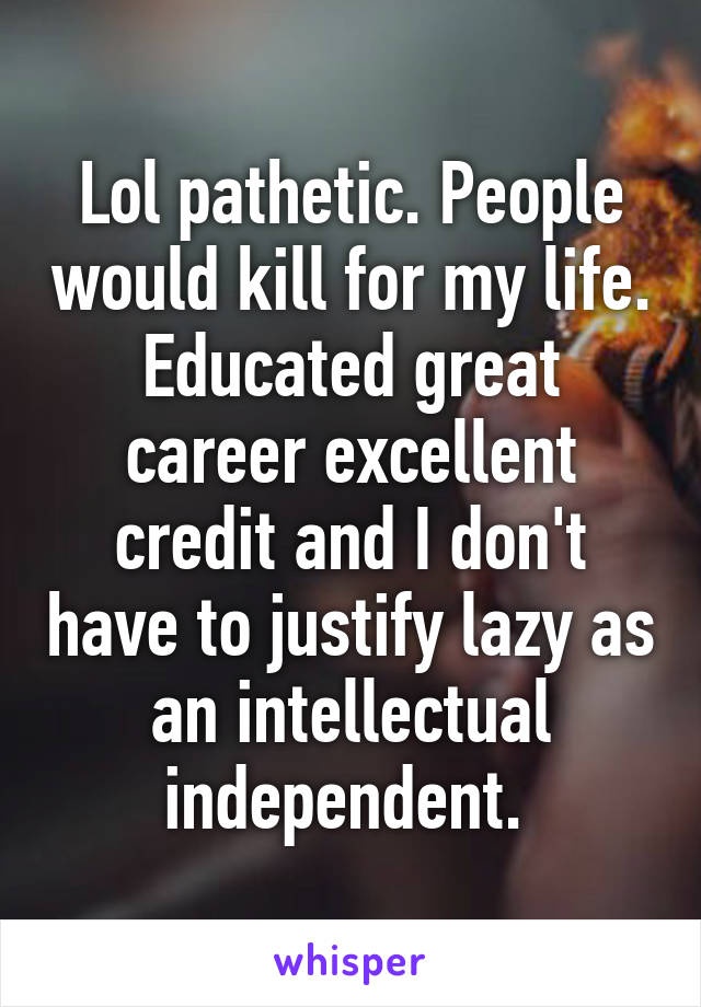 Lol pathetic. People would kill for my life. Educated great career excellent credit and I don't have to justify lazy as an intellectual independent. 