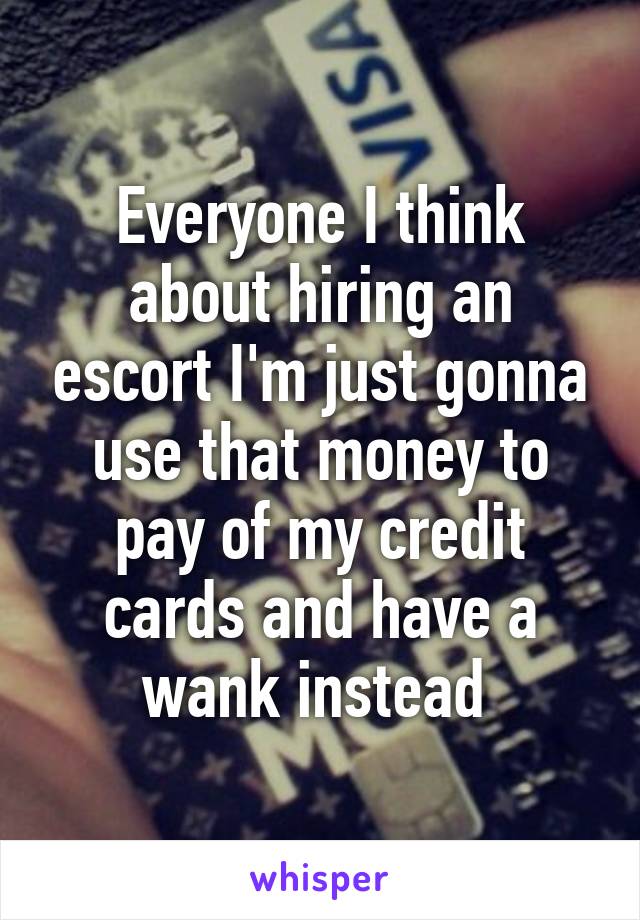 Everyone I think about hiring an escort I'm just gonna use that money to pay of my credit cards and have a wank instead 