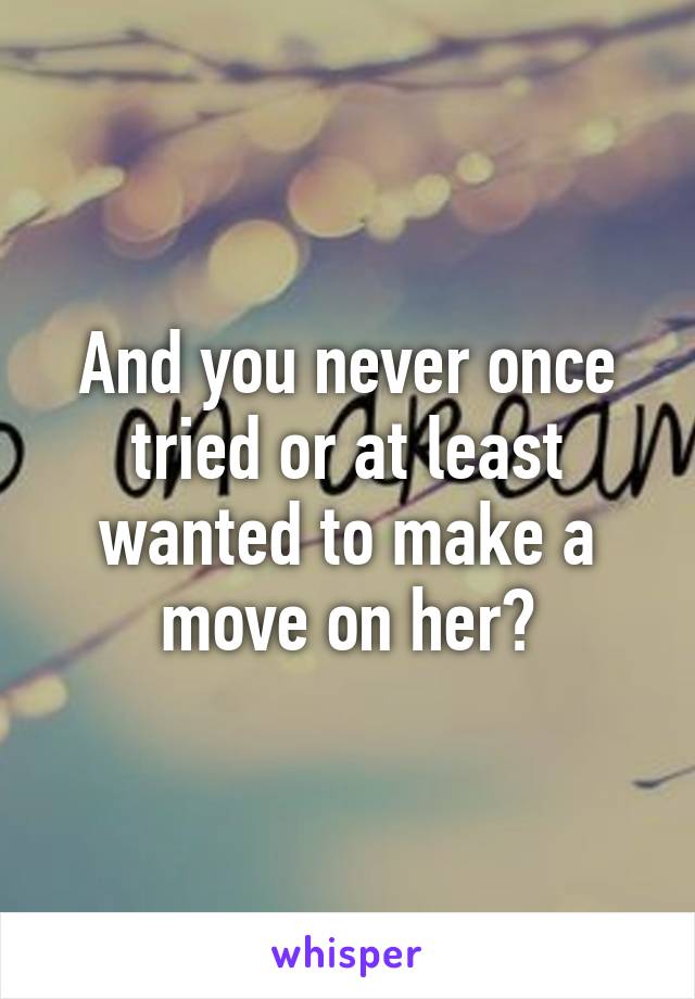 And you never once tried or at least wanted to make a move on her?