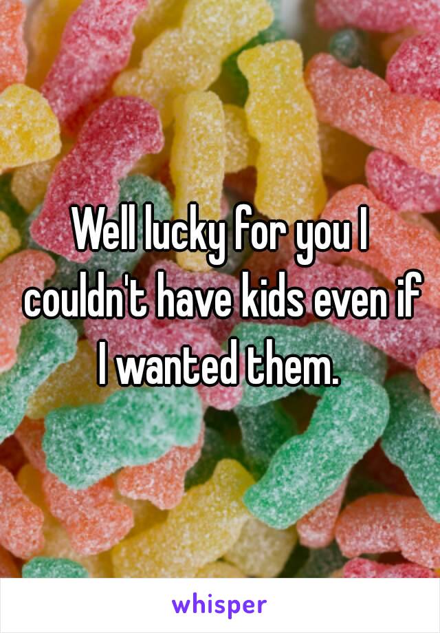 Well lucky for you I couldn't have kids even if I wanted them. 