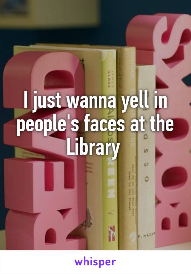 I just wanna yell in people's faces at the Library 
