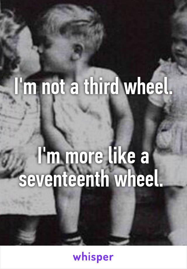 I'm not a third wheel. 

I'm more like a seventeenth wheel. 