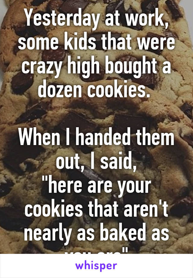 Yesterday at work, some kids that were crazy high bought a dozen cookies. 

When I handed them out, I said,
"here are your cookies that aren't nearly as baked as you are"