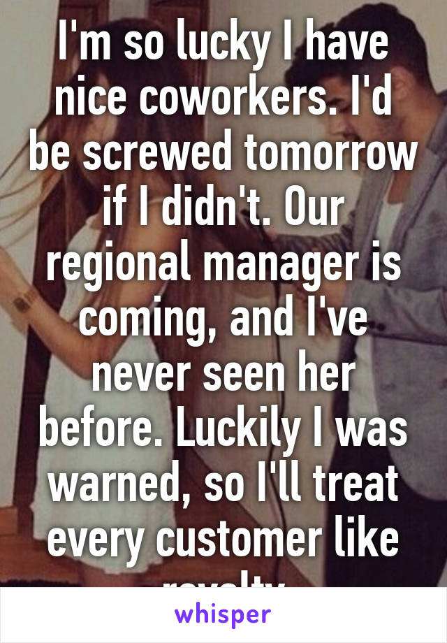 I'm so lucky I have nice coworkers. I'd be screwed tomorrow if I didn't. Our regional manager is coming, and I've never seen her before. Luckily I was warned, so I'll treat every customer like royalty