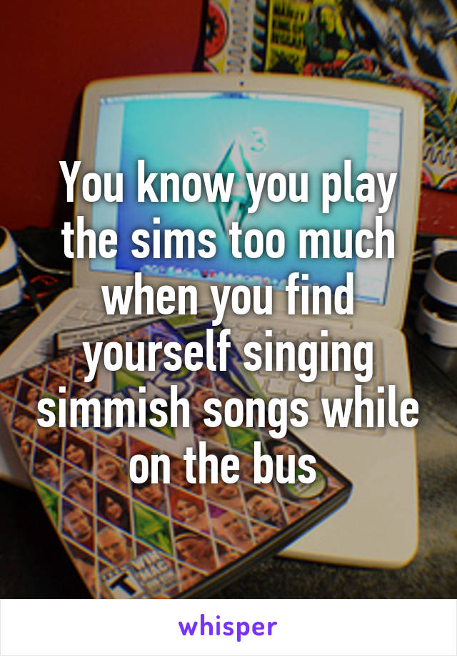 You know you play the sims too much when you find yourself singing simmish songs while on the bus 