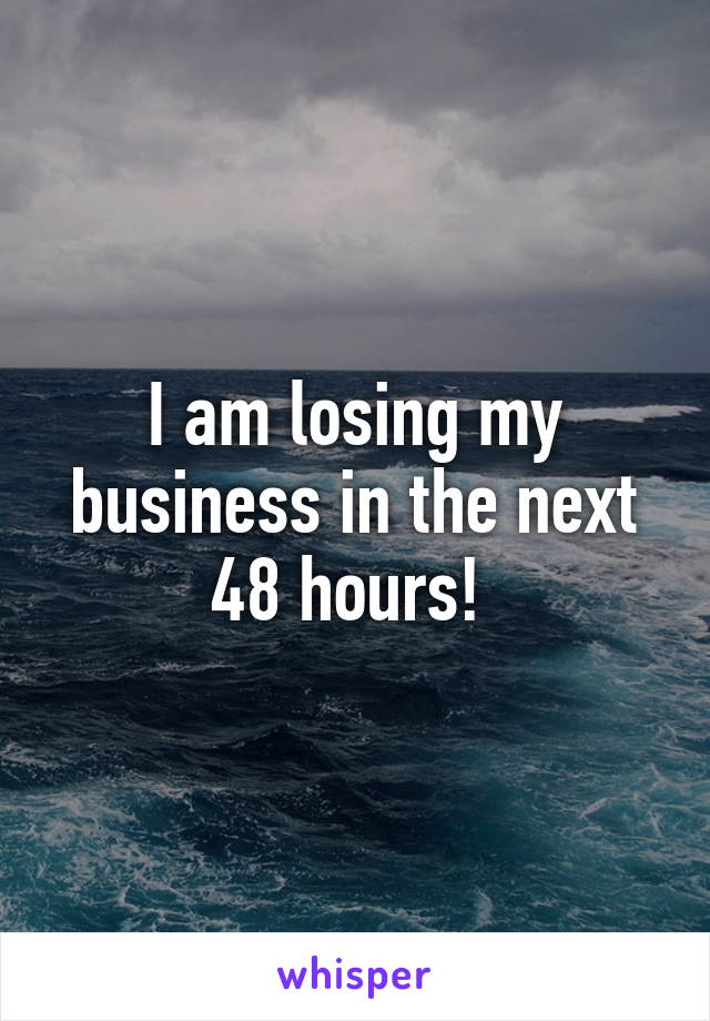 I am losing my business in the next 48 hours! 