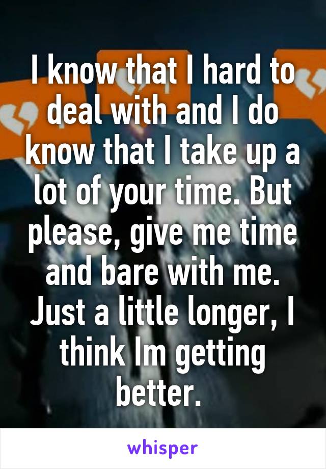 I know that I hard to deal with and I do know that I take up a lot of your time. But please, give me time and bare with me. Just a little longer, I think Im getting better. 