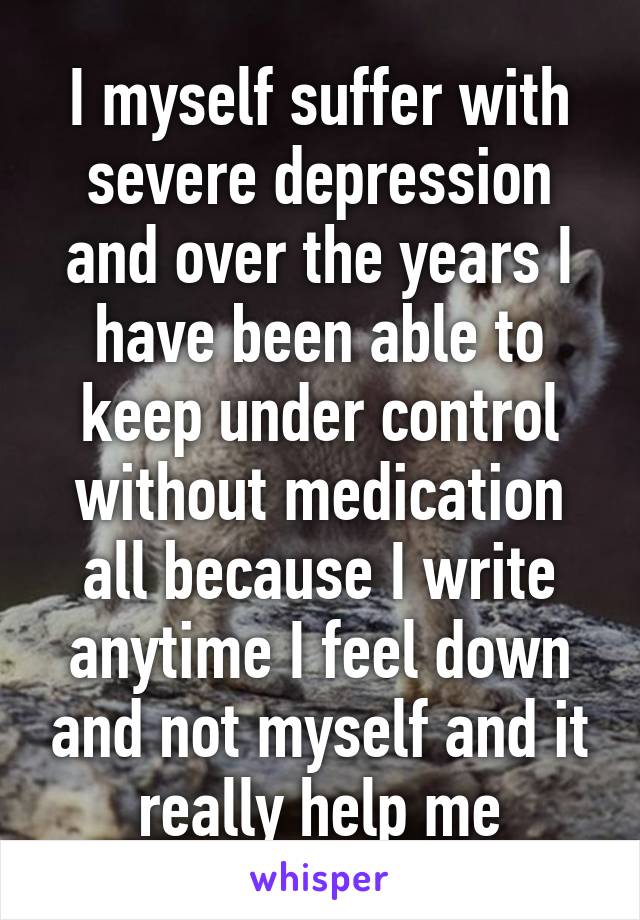 I myself suffer with severe depression and over the years I have been able to keep under control without medication all because I write anytime I feel down and not myself and it really help me