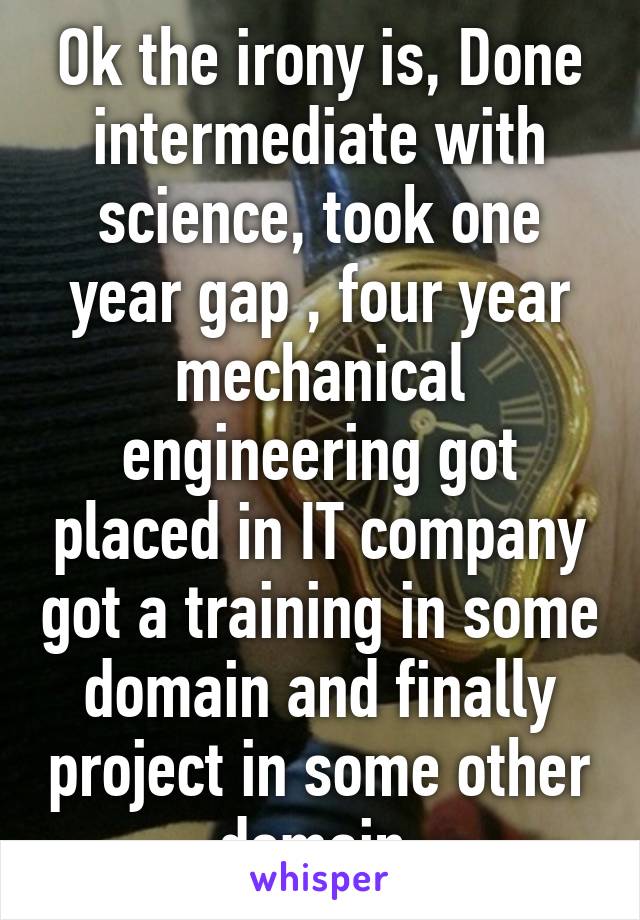 Ok the irony is, Done intermediate with science, took one year gap , four year mechanical engineering got placed in IT company got a training in some domain and finally project in some other domain.