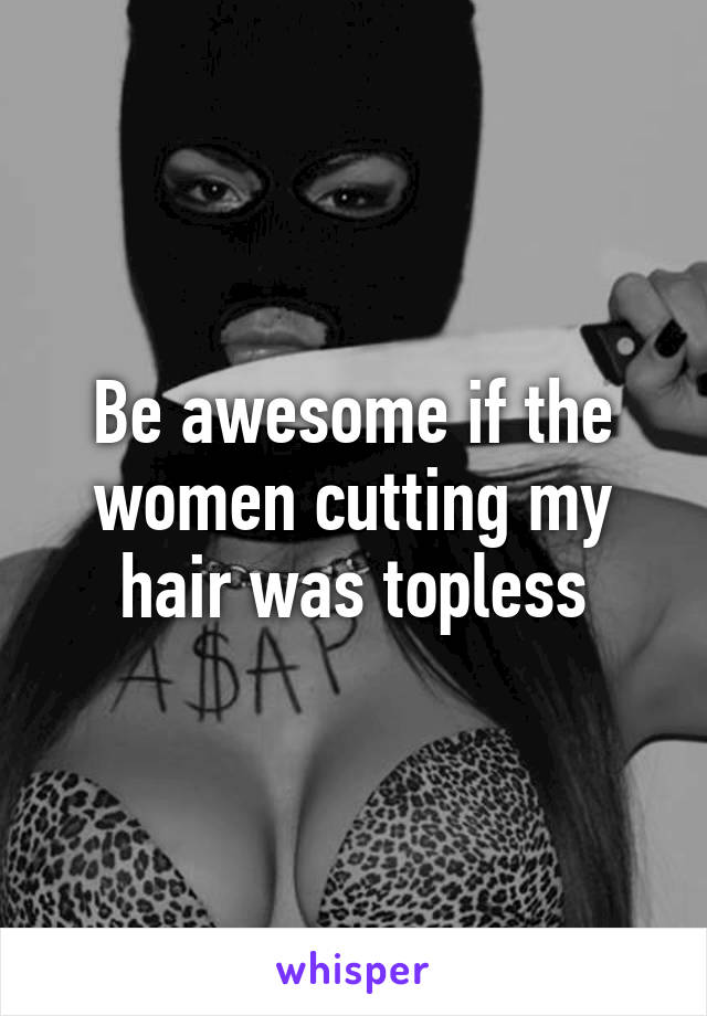 Be awesome if the women cutting my hair was topless