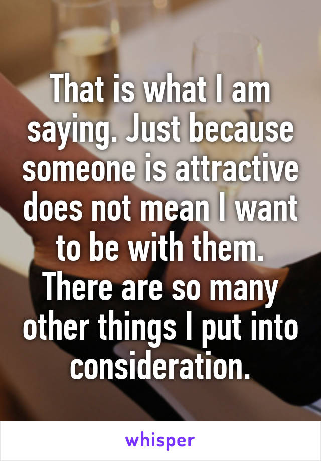 That is what I am saying. Just because someone is attractive does not mean I want to be with them. There are so many other things I put into consideration.