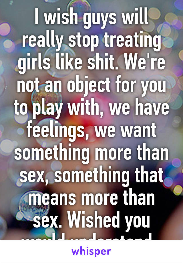 I wish guys will really stop treating girls like shit. We're not an object for you to play with, we have feelings, we want something more than sex, something that means more than sex. Wished you would understand. 